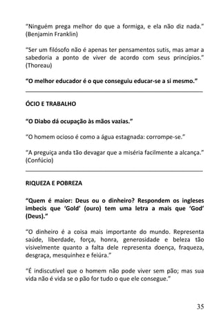 “Ninguém prega melhor do que a formiga, e ela não diz nada.”
(Benjamin Franklin)

“Ser um filósofo não é apenas ter pensamentos sutis, mas amar a
sabedoria a ponto de viver de acordo com seus princípios.”
(Thoreau)

“O melhor educador é o que conseguiu educar-se a si mesmo.”
______________________________________________________

ÓCIO E TRABALHO

“O Diabo dá ocupação às mãos vazias.”

“O homem ocioso é como a água estagnada: corrompe-se.”

“A preguiça anda tão devagar que a miséria facilmente a alcança.”
(Confúcio)
______________________________________________________

RIQUEZA E POBREZA

“Quem é maior: Deus ou o dinheiro? Respondem os ingleses
imbecis que ‘Gold’ (ouro) tem uma letra a mais que ‘God’
(Deus).”

“O dinheiro é a coisa mais importante do mundo. Representa
saúde, liberdade, força, honra, generosidade e beleza tão
visivelmente quanto a falta dele representa doença, fraqueza,
desgraça, mesquinhez e feiúra.”

“É indiscutível que o homem não pode viver sem pão; mas sua
vida não é vida se o pão for tudo o que ele consegue.”



                                                              35
 