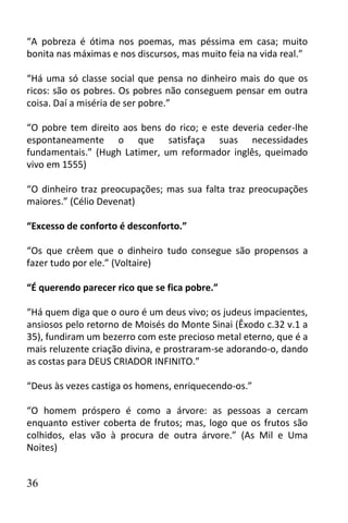 “A pobreza é ótima nos poemas, mas péssima em casa; muito
bonita nas máximas e nos discursos, mas muito feia na vida real.”

“Há uma só classe social que pensa no dinheiro mais do que os
ricos: são os pobres. Os pobres não conseguem pensar em outra
coisa. Daí a miséria de ser pobre.”

“O pobre tem direito aos bens do rico; e este deveria ceder-lhe
espontaneamente o que satisfaça suas necessidades
fundamentais.” (Hugh Latimer, um reformador inglês, queimado
vivo em 1555)

“O dinheiro traz preocupações; mas sua falta traz preocupações
maiores.” (Célio Devenat)

“Excesso de conforto é desconforto.”

“Os que crêem que o dinheiro tudo consegue são propensos a
fazer tudo por ele.” (Voltaire)

“É querendo parecer rico que se fica pobre.”

“Há quem diga que o ouro é um deus vivo; os judeus impacientes,
ansiosos pelo retorno de Moisés do Monte Sinai (Êxodo c.32 v.1 a
35), fundiram um bezerro com este precioso metal eterno, que é a
mais reluzente criação divina, e prostraram-se adorando-o, dando
as costas para DEUS CRIADOR INFINITO.”

“Deus às vezes castiga os homens, enriquecendo-os.”

“O homem próspero é como a árvore: as pessoas a cercam
enquanto estiver coberta de frutos; mas, logo que os frutos são
colhidos, elas vão à procura de outra árvore.” (As Mil e Uma
Noites)


36
 