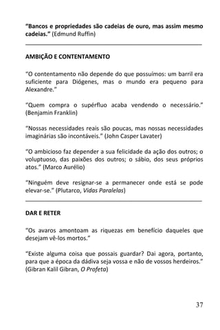 “Bancos e propriedades são cadeias de ouro, mas assim mesmo
cadeias.” (Edmund Ruffin)
______________________________________________________

AMBIÇÃO E CONTENTAMENTO

“O contentamento não depende do que possuímos: um barril era
suficiente para Diógenes, mas o mundo era pequeno para
Alexandre.”

“Quem compra o supérfluo acaba vendendo o necessário.”
(Benjamin Franklin)

“Nossas necessidades reais são poucas, mas nossas necessidades
imaginárias são incontáveis.” (John Casper Lavater)

“O ambicioso faz depender a sua felicidade da ação dos outros; o
voluptuoso, das paixões dos outros; o sábio, dos seus próprios
atos.” (Marco Aurélio)

“Ninguém deve resignar-se a permanecer onde está se pode
elevar-se.” (Plutarco, Vidas Paralelas)
______________________________________________________

DAR E RETER

“Os avaros amontoam as riquezas em benefício daqueles que
desejam vê-los mortos.”

“Existe alguma coisa que possais guardar? Dai agora, portanto,
para que a época da dádiva seja vossa e não de vossos herdeiros.”
(Gibran Kalil Gibran, O Profeta)




                                                              37
 