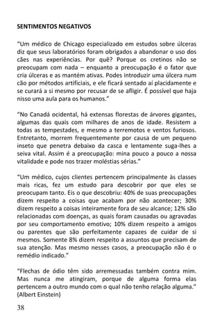 SENTIMENTOS NEGATIVOS

“Um médico de Chicago especializado em estudos sobre úlceras
diz que seus laboratórios foram obrigados a abandonar o uso dos
cães nas experiências. Por quê? Porque os cretinos não se
preocupam com nada – enquanto a preocupação é o fator que
cria úlceras e as mantém ativas. Podes introduzir uma úlcera num
cão por métodos artificiais, e ele ficará sentado aí placidamente e
se curará a si mesmo por recusar de se afligir. É possível que haja
nisso uma aula para os humanos.”

“No Canadá ocidental, há extensas florestas de árvores gigantes,
algumas das quais com milhares de anos de idade. Resistem a
todas as tempestades, e mesmo a terremotos e ventos furiosos.
Entretanto, morrem frequentemente por causa de um pequeno
inseto que penetra debaixo da casca e lentamente suga-lhes a
seiva vital. Assim é a preocupação: mina pouco a pouco a nossa
vitalidade e pode nos trazer moléstias sérias.”

“Um médico, cujos clientes pertencem principalmente às classes
mais ricas, fez um estudo para descobrir por que eles se
preocupam tanto. Eis o que descobriu: 40% de suas preocupações
dizem respeito a coisas que acabam por não acontecer; 30%
dizem respeito a coisas inteiramente fora de seu alcance; 12% são
relacionadas com doenças, as quais foram causadas ou agravadas
por seu comportamento emotivo; 10% dizem respeito a amigos
ou parentes que são perfeitamente capazes de cuidar de si
mesmos. Somente 8% dizem respeito a assuntos que precisam de
sua atenção. Mas mesmo nesses casos, a preocupação não é o
remédio indicado.”

“Flechas de ódio têm sido arremessadas também contra mim.
Mas nunca me atingiram, porque de alguma forma elas
pertencem a outro mundo com o qual não tenho relação alguma.”
(Albert Einstein)

38
 