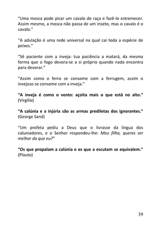 “Uma mosca pode picar um cavalo de raça e fazê-lo estremecer.
Assim mesmo, a mosca não passa de um inseto, mas o cavalo é o
cavalo.”

“A adulação é uma rede universal na qual cai toda a espécie de
peixes.”

“Sê paciente com a inveja: tua paciência a matará, da mesma
forma que o fogo devora-se a si próprio quando nada encontra
para devorar.”

“Assim como o ferro se consome com a ferrugem, assim o
invejoso se consome com a inveja.”

“A inveja é como o vento: açoita mais o que está no alto.”
(Virgílio)

“A calúnia e a injúria são as armas prediletas dos ignorantes.”
(George Sand)

“Um profeta pediu a Deus que o livrasse da língua dos
caluniadores, e o Senhor respondeu-lhe: Meu filho, queres ser
melhor do que eu?”

“Os que propalam a calúnia e os que a escutam se equivalem.”
(Plauto)




                                                            39
 