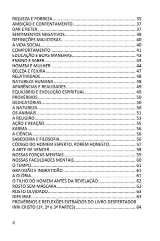 RIQUEZA E POBREZA ..................................................................... 35
AMBIÇÃO E CONTENTAMENTO .................................................... 37
DAR E RETER ................................................................................. 37
SENTIMENTOS NEGATIVOS ........................................................... 38
DEFINIÇÕES MALICIOSAS .............................................................. 40
A VIDA SOCIAL............................................................................... 40
COMPORTAMENTO ...................................................................... 41
EDUCAÇÃO E BOAS MANEIRAS ..................................................... 43
ENSINO E SABER............................................................................ 43
HOMEM E MULHER ...................................................................... 44
BELEZA E FEIÚRA ........................................................................... 47
RELATIVIDADE ............................................................................... 48
NATUREZA HUMANA .................................................................... 48
APARÊNCIAS E REALIDADES .......................................................... 49
EQUILÍBRIO E EVOLUÇÃO ESPIRITUAL .......................................... 49
PROVÉRBIOS ................................................................................. 50
DEDICATÓRIAS .............................................................................. 50
A NATUREZA ................................................................................. 50
OS ANIMAIS .................................................................................. 51
A RELIGIÃO .................................................................................... 53
AÇÃO E REAÇÃO............................................................................ 55
KARMA .......................................................................................... 56
A CIÊNCIA ...................................................................................... 56
SABEDORIA E FILOSOFIA ............................................................... 56
CÓDIGO DO HOMEM ESPERTO, PORÉM HONESTO...................... 57
A ARTE DE VENCER ....................................................................... 58
NOSSAS FORÇAS MENTAIS............................................................ 59
NOSSAS FACULDADES MENTAIS ................................................... 60
O TEMPO ....................................................................................... 61
GRATIDÃO E INGRATIDÃO ............................................................ 61
A GLÓRIA ....................................................................................... 61
O FILHO DO HOMEM ANTES DA REVELAÇÃO ............................... 62
ROSTO SEM MÁSCARA.................................................................. 63
ROSTO OLVIDADO ......................................................................... 63
DIES IRAE ....................................................................................... 63
PROVÉRBIOS E REFLEXÕES EXTRAÍDOS DO LIVRO DESPERTADOR
INRI CRISTO (1ª, 2ª e 3ª PARTES) .................................................. 64


4
 