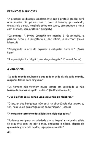 DEFINIÇÕES MALICIOSAS

“A oratória: Se disseres simplesmente que o preto é branco, será
uma asneira. Se gritares que o preto é branco, gesticulando,
enxugando o suor, mugindo como um touro, esmurrando a mesa
com as mãos, será oratória.” (Blinghty)

“Casamento: A Divina Comédia em marcha à ré: primeiro, o
paraíso, depois, o purgatório e, por último, o inferno.” (Folco
Masucci)

“Propaganda: a arte de explorar a estupidez humana.” (Paolo
Ligeri)

“A superstição é a religião das cabeças frágeis.” (Edmund Burke)
______________________________________________________

A VIDA SOCIAL

“Se todo mundo soubesse o que todo mundo diz de todo mundo,
ninguém falaria com ninguém.”

“Os homens não viveriam muito tempo em sociedade se não
fossem tapeados uns pelos outros.” (La Rochefoucauld)

“Que é a vida social senão uma sequência de mentiras?”

“O prazer dos banquetes não está na abundância dos pratos e,
sim, na reunião dos amigos e na conversação.” (Cícero)

“A moda é o tormento dos sábios e o ídolo dos tolos.”

“Podemos comparar a sociedade a uma fogueira na qual o sábio
se esquenta sem lhe pôr a mão, enquanto o néscio, depois de
queimá-la, gemendo de dor, foge para a solidão.”
40
 