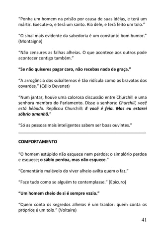 “Ponha um homem na prisão por causa de suas idéias, e terá um
mártir. Execute-o, e terá um santo. Ria dele, e terá feito um tolo.”

“O sinal mais evidente da sabedoria é um constante bom humor.”
(Montaigne)

“Não censures as falhas alheias. O que acontece aos outros pode
acontecer contigo também.”

“Se não quiseres pagar caro, não recebas nada de graça.”

“A arrogância dos subalternos é tão ridícula como as bravatas dos
covardes.” (Célio Devenat)

“Num jantar, houve uma calorosa discussão entre Churchill e uma
senhora membro do Parlamento. Disse a senhora: Churchill, você
está bêbado. Replicou Churchill: E você é feia. Mas eu estarei
sóbrio amanhã.”

“Só as pessoas mais inteligentes sabem ser boas ouvintes.”
______________________________________________________

COMPORTAMENTO

“O homem estúpido não esquece nem perdoa; o simplório perdoa
e esquece; o sábio perdoa, mas não esquece.”

“Comentário malévolo do viver alheio avilta quem o faz.”

“Faze tudo como se alguém te contemplasse.” (Epicuro)

“Um homem cheio de si é sempre vazio.”

“Quem conta os segredos alheios é um traidor: quem conta os
próprios é um tolo.” (Voltaire)

                                                                 41
 