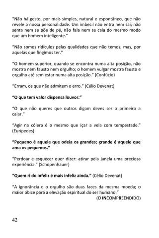 “Não há gesto, por mais simples, natural e espontâneo, que não
revele a nossa personalidade. Um imbecil não entra nem sai; não
senta nem se põe de pé, não fala nem se cala do mesmo modo
que um homem inteligente.”

“Não somos ridículos pelas qualidades que não temos, mas, por
aquelas que fingimos ter.”

“O homem superior, quando se encontra numa alta posição, não
mostra nem fausto nem orgulho; o homem vulgar mostra fausto e
orgulho até sem estar numa alta posição.” (Confúcio)

“Erram, os que não admitem o erro.” (Célio Devenat)

“O que tem valor dispensa louvor.”

“O que não queres que outros digam deves ser o primeiro a
calar.”

“Agir na cólera é o mesmo que içar a vela com tempestade.”
(Eurípedes)

“Pequeno é aquele que odeia os grandes; grande é aquele que
ama os pequenos.”

“Perdoar e esquecer quer dizer: atirar pela janela uma preciosa
experiência.” (Schopenhauer)

“Quem ri do infeliz é mais infeliz ainda.” (Célio Devenat)

“A ignorância e o orgulho são duas faces da mesma moeda; o
maior óbice para a elevação espiritual do ser humano.”
                                            (O INCOMPREENDIDO)



42
 