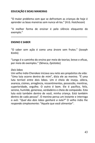 EDUCAÇÃO E BOAS MANEIRAS

“O maior problema com que se defrontam as crianças de hoje é
aprender as boas maneiras sem nunca vê-las.” (H.G. Hutcheson)

“A melhor forma de ensinar é pelo silêncio eloquente do
exemplo.”
______________________________________________________

ENSINO E SABER

“O saber sem ação é como uma árvore sem frutos.” (Joseph
Kimhi)

“Longo é o caminho do ensino por meio de teorias; breve e eficaz,
por meio de exemplos.” (Sêneca, Epístolas)

Dois lobos
Um velho índio Cherokee iniciava seu neto aos propósitos da vida:
“Uma luta ocorre dentro de mim”, dizia ele ao menino. “É uma
luta terrível entre dois lobos. Um é cheio de inveja, cólera,
avareza, ciúmes, arrogância, ressentimentos, possessão, mentiras,
superioridade, orgulho. O outro é bom. Ele é pacífico, feliz,
sereno, humilde, generoso, verdadeiro e cheio de compaixão. Esta
luta está também dentro de você, minha criança. Está também
dentro de cada pessoa”. O menino pensa um instante e interroga
o avô: “Qual dos dois lobos ganhará a luta?” O velho índio lhe
responde simplesmente: “Aquele que você alimentar”.




                                                              43
 