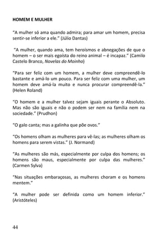 HOMEM E MULHER

“A mulher só ama quando admira; para amar um homem, precisa
sentir-se inferior a ele.” (Júlio Dantas)

“A mulher, quando ama, tem heroísmos e abnegações de que o
homem – o ser mais egoísta do reino animal – é incapaz.” (Camilo
Castelo Branco, Novelas do Moinho)

“Para ser feliz com um homem, a mulher deve compreendê-lo
bastante e amá-lo um pouco. Para ser feliz com uma mulher, um
homem deve amá-la muito e nunca procurar compreendê-la.”
(Helen Roland)

“O homem e a mulher talvez sejam iguais perante o Absoluto.
Mas não são iguais e não o podem ser nem na família nem na
sociedade.” (Prudhon)

“O galo canta; mas a galinha que põe ovos.”

“Os homens olham as mulheres para vê-las; as mulheres olham os
homens para serem vistas.” (J. Normand)

“As mulheres são más, especialmente por culpa dos homens; os
homens são maus, especialmente por culpa das mulheres.”
(Carmen Sylva)

“Nas situações embaraçosas, as mulheres choram e os homens
mentem.”

“A mulher pode ser definida como um homem inferior.”
(Aristóteles)




44
 