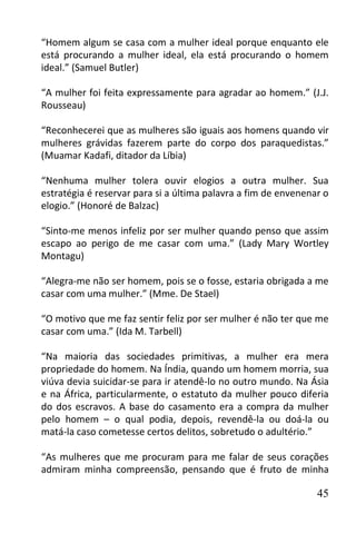 “Homem algum se casa com a mulher ideal porque enquanto ele
está procurando a mulher ideal, ela está procurando o homem
ideal.” (Samuel Butler)

“A mulher foi feita expressamente para agradar ao homem.” (J.J.
Rousseau)

“Reconhecerei que as mulheres são iguais aos homens quando vir
mulheres grávidas fazerem parte do corpo dos paraquedistas.”
(Muamar Kadafi, ditador da Líbia)

“Nenhuma mulher tolera ouvir elogios a outra mulher. Sua
estratégia é reservar para si a última palavra a fim de envenenar o
elogio.” (Honoré de Balzac)

“Sinto-me menos infeliz por ser mulher quando penso que assim
escapo ao perigo de me casar com uma.” (Lady Mary Wortley
Montagu)

“Alegra-me não ser homem, pois se o fosse, estaria obrigada a me
casar com uma mulher.” (Mme. De Stael)

“O motivo que me faz sentir feliz por ser mulher é não ter que me
casar com uma.” (Ida M. Tarbell)

“Na maioria das sociedades primitivas, a mulher era mera
propriedade do homem. Na Índia, quando um homem morria, sua
viúva devia suicidar-se para ir atendê-lo no outro mundo. Na Ásia
e na África, particularmente, o estatuto da mulher pouco diferia
do dos escravos. A base do casamento era a compra da mulher
pelo homem – o qual podia, depois, revendê-la ou doá-la ou
matá-la caso cometesse certos delitos, sobretudo o adultério.”

“As mulheres que me procuram para me falar de seus corações
admiram minha compreensão, pensando que é fruto de minha

                                                                45
 