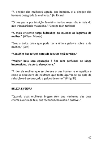“A timidez das mulheres agrada aos homens, e a timidez dos
homens desagrada às mulheres.” (A. Ricard)

“O que passa por intuição feminina muitas vezes não é mais do
que transparência masculina.” (George Jean Nathan)

“A mais eficiente força hidráulica do mundo: as lágrimas de
mulher.” (Wilson Mizner)

“Eco: a única coisa que pode ter a última palavra sobre a da
mulher.” (Celt)

“A mulher que reflete antes de recusar está perdida.”

“Mulher bela sem educação é flor sem perfume: de longe
impressiona, de perto decepciona.”

“A dor da mulher que se oferece a um homem e é repelida é
como o desespero do náufrago que tenta agarrar-se ao bote de
salvação e é escorraçado a golpes de remo.” (Pitigrilli)
______________________________________________________

BELEZA E FEIÚRA

“Quando duas mulheres brigam sem que nenhuma das duas
chame a outra de feia, sua reconciliação ainda é possível.”




                                                          47
 