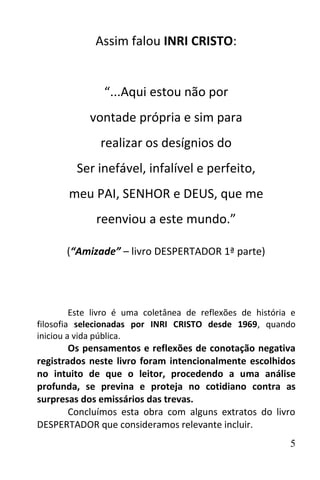 Assim falou INRI CRISTO:


                “...Aqui estou não por
            vontade própria e sim para
               realizar os desígnios do
         Ser inefável, infalível e perfeito,
       meu PAI, SENHOR e DEUS, que me
              reenviou a este mundo.”

       (“Amizade” – livro DESPERTADOR 1ª parte)




         Este livro é uma coletânea de reflexões de história e
filosofia selecionadas por INRI CRISTO desde 1969, quando
iniciou a vida pública.
        Os pensamentos e reflexões de conotação negativa
registrados neste livro foram intencionalmente escolhidos
no intuito de que o leitor, procedendo a uma análise
profunda, se previna e proteja no cotidiano contra as
surpresas dos emissários das trevas.
        Concluímos esta obra com alguns extratos do livro
DESPERTADOR que consideramos relevante incluir.
                                                            5
 