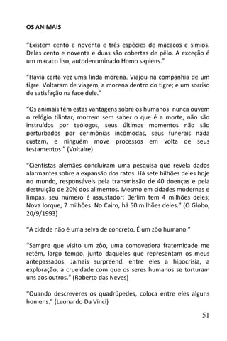 OS ANIMAIS

“Existem cento e noventa e três espécies de macacos e símios.
Delas cento e noventa e duas são cobertas de pêlo. A exceção é
um macaco liso, autodenominado Homo sapiens.”

“Havia certa vez uma linda morena. Viajou na companhia de um
tigre. Voltaram de viagem, a morena dentro do tigre; e um sorriso
de satisfação na face dele.”

“Os animais têm estas vantagens sobre os humanos: nunca ouvem
o relógio tilintar, morrem sem saber o que é a morte, não são
instruídos por teólogos, seus últimos momentos não são
perturbados por cerimônias incômodas, seus funerais nada
custam, e ninguém move processos em volta de seus
testamentos.” (Voltaire)

“Cientistas alemães concluíram uma pesquisa que revela dados
alarmantes sobre a expansão dos ratos. Há sete bilhões deles hoje
no mundo, responsáveis pela transmissão de 40 doenças e pela
destruição de 20% dos alimentos. Mesmo em cidades modernas e
limpas, seu número é assustador: Berlim tem 4 milhões deles;
Nova Iorque, 7 milhões. No Cairo, há 50 milhões deles.” (O Globo,
20/9/1993)

“A cidade não é uma selva de concreto. É um zôo humano.”

“Sempre que visito um zôo, uma comovedora fraternidade me
retém, largo tempo, junto daqueles que representam os meus
antepassados. Jamais surpreendi entre eles a hipocrisia, a
exploração, a crueldade com que os seres humanos se torturam
uns aos outros.” (Roberto das Neves)

“Quando descreveres os quadrúpedes, coloca entre eles alguns
homens.” (Leonardo Da Vinci)

                                                              51
 
