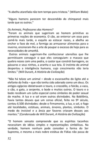 “A abelha atarefada não tem tempo para tristeza.” (William Blake)

“Alguns homens parecem ter descendido do chimpanzé mais
tarde que os outros.”

Os Animais, Professores dos Homens?
“Foram os animais que sugeriram ao homem primitivo as
primeiras noções de economia. O cão, ao enterrar um osso para
comê-lo mais tarde, o esquilo ao estocar nozes, a abelha ao
encher o favo de mel, a formiga ao armazenar alimentos para o
inverno, ensinaram-lhe a arte de poupar o excesso de hoje para as
necessidades de amanhã.
  Outros animais sugeriram-lhe confeccionar utensílios que lhe
permitissem conseguir o que eles conseguiam: o macaco que
quebra nozes com uma pedra, o castor que constrói barragens, os
pássaros e seus ninhos, a aranha e sua teia. O instinto do animal
despertou a inteligência humana, cujo crescimento não teria
limites.” (Will Durant, A História da Civilização)

“Não há talvez um animal – desde o escaravelho do Egito até o
elefante da Índia – que não tenha sido adorado como um deus. Os
antigos egípcios idolatravam o touro, o crocodilo, o falcão, a vaca,
o cão, o gato, a serpente, o bode e muitos outros. O touro e o
bode recebiam um culto especial como símbolos de poder sexual
do macho. A lua e o sol eram outras divindades. Na Babilônia,
havia tantos deuses que um censo oficial, feito no 9º século,
contou 6.500 divindades: desde o firmamento, a lua, o sol, o fogo
até localidades, estátuas, animais, árvores, plantas, símbolos. O
medo do invisível e a ânsia por favores criavam deuses aos
montes.” (Condensado de Will Durant, A História da Civilização)

“O homem sensato compreende que os espíritos tacanhos
necessitam de idéias simples e representações simbólicas. Na
verdade, homem nenhum pode conceber a forma do Ser
Supremo, e mesmo a mais nobre estátua de Fídias não passa de

52
 
