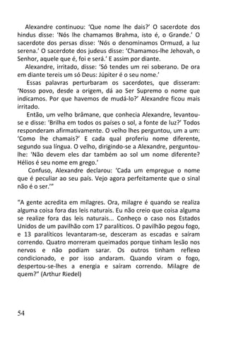 Alexandre continuou: ‘Que nome lhe dais?’ O sacerdote dos
hindus disse: ‘Nós lhe chamamos Brahma, isto é, o Grande.’ O
sacerdote dos persas disse: ‘Nós o denominamos Ormuzd, a luz
serena.’ O sacerdote dos judeus disse: ‘Chamamos-lhe Jehovah, o
Senhor, aquele que é, foi e será.’ E assim por diante.
    Alexandre, irritado, disse: ‘Só tendes um rei soberano. De ora
em diante tereis um só Deus: Júpiter é o seu nome.’
     Essas palavras perturbaram os sacerdotes, que disseram:
‘Nosso povo, desde a origem, dá ao Ser Supremo o nome que
indicamos. Por que havemos de mudá-lo?’ Alexandre ficou mais
irritado.
     Então, um velho brâmane, que conhecia Alexandre, levantou-
se e disse: ‘Brilha em todos os países o sol, a fonte de luz?’ Todos
responderam afirmativamente. O velho lhes perguntou, um a um:
‘Como lhe chamais?’ E cada qual proferiu nome diferente,
segundo sua língua. O velho, dirigindo-se a Alexandre, perguntou-
lhe: ‘Não devem eles dar também ao sol um nome diferente?
Hélios é seu nome em grego.’
     Confuso, Alexandre declarou: ‘Cada um empregue o nome
que é peculiar ao seu país. Vejo agora perfeitamente que o sinal
não é o ser.’”

“A gente acredita em milagres. Ora, milagre é quando se realiza
alguma coisa fora das leis naturais. Eu não creio que coisa alguma
se realize fora das leis naturais... Conheço o caso nos Estados
Unidos de um pavilhão com 17 paralíticos. O pavilhão pegou fogo,
e 13 paralíticos levantaram-se, desceram as escadas e saíram
correndo. Quatro morreram queimados porque tinham lesão nos
nervos e não podiam sarar. Os outros tinham reflexo
condicionado, e por isso andaram. Quando viram o fogo,
despertou-se-lhes a energia e saíram correndo. Milagre de
quem?” (Arthur Riedel)




54
 