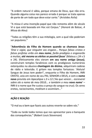 “A ordem natural é sábia, porque emana de Deus, que não erra.
Quando alguma coisa nos parece errada é porque se trata apenas
de parte de um todo que deve estar certo.” (Aristides Ávila)

“A missa é uma invenção papal que não remonta além do século
VI e que está baseada em Hoc est Corpus.” (Honoré de Balzac, A
Missa do Ateu)

“Todas as religiões têm a sua mitologia, sem a qual não poderiam
ser populares.”

“Advertência do Filho do Homem quando se chamava Jesus:
‘Orai e vigiai, que ninguém vos engane... Porque falsos cristos e
falsos profetas virão em meu nome, farão prodígios e enganarão
a muitos, até mesmo os eleitos se possível fosse’ (Mateus c.24 v.5
e 24). Efetivamente eles vieram em seu nome antigo (Jesus),
construíram templos faraônicos com os prodigiosos numerários
extorquidos na abusiva chantagem do dízimo, adquiriram cadeias
de rádio e televisão. E gritam nos templos farisaicos: ‘Aleluia!
Sangue de Jesus tem poder!’, enquanto o Filho do Homem, INRI
CRISTO, veio em nome de seu PAI, SENHOR e DEUS, e com o nome
novo previsto em Apocalipse c.3 v.12 (‘Ao que vencer... escreverei
sobre ele o nome de meu DEUS... e também o meu novo nome’ –
INRI é o nome que lhe custou o preço do sangue na cruz). Os seres
eretos, raciocinantes, meditam e assimilam...”
______________________________________________________

AÇÃO E REAÇÃO

“O mal ou o bem que fazeis aos outros reverte-se sobre vós.”

“Cedo ou tarde todos temos que nos apresentar para o banquete
das consequências.” (Robert Louis Stevenson)



                                                               55
 