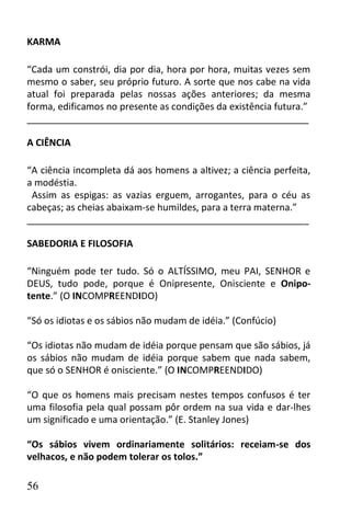 KARMA

“Cada um constrói, dia por dia, hora por hora, muitas vezes sem
mesmo o saber, seu próprio futuro. A sorte que nos cabe na vida
atual foi preparada pelas nossas ações anteriores; da mesma
forma, edificamos no presente as condições da existência futura.”
______________________________________________________

A CIÊNCIA

“A ciência incompleta dá aos homens a altivez; a ciência perfeita,
a modéstia.
 Assim as espigas: as vazias erguem, arrogantes, para o céu as
cabeças; as cheias abaixam-se humildes, para a terra materna.”
______________________________________________________

SABEDORIA E FILOSOFIA

“Ninguém pode ter tudo. Só o ALTÍSSIMO, meu PAI, SENHOR e
DEUS, tudo pode, porque é Onipresente, Onisciente e Onipo-
tente.” (O INCOMPREENDIDO)

“Só os idiotas e os sábios não mudam de idéia.” (Confúcio)

“Os idiotas não mudam de idéia porque pensam que são sábios, já
os sábios não mudam de idéia porque sabem que nada sabem,
que só o SENHOR é onisciente.” (O INCOMPREENDIDO)

“O que os homens mais precisam nestes tempos confusos é ter
uma filosofia pela qual possam pôr ordem na sua vida e dar-lhes
um significado e uma orientação.” (E. Stanley Jones)

“Os sábios vivem ordinariamente solitários: receiam-se dos
velhacos, e não podem tolerar os tolos.”

56
 