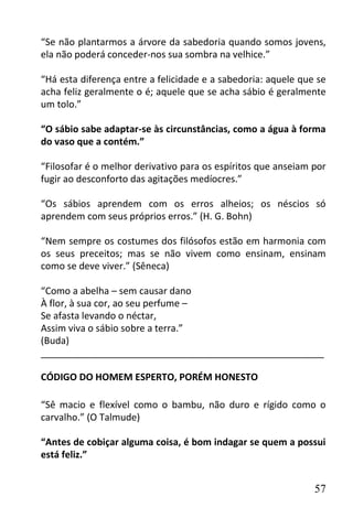 “Se não plantarmos a árvore da sabedoria quando somos jovens,
ela não poderá conceder-nos sua sombra na velhice.”

“Há esta diferença entre a felicidade e a sabedoria: aquele que se
acha feliz geralmente o é; aquele que se acha sábio é geralmente
um tolo.”

“O sábio sabe adaptar-se às circunstâncias, como a água à forma
do vaso que a contém.”

“Filosofar é o melhor derivativo para os espíritos que anseiam por
fugir ao desconforto das agitações medíocres.”

“Os sábios aprendem com os erros alheios; os néscios só
aprendem com seus próprios erros.” (H. G. Bohn)

“Nem sempre os costumes dos filósofos estão em harmonia com
os seus preceitos; mas se não vivem como ensinam, ensinam
como se deve viver.” (Sêneca)

“Como a abelha – sem causar dano
À flor, à sua cor, ao seu perfume –
Se afasta levando o néctar,
Assim viva o sábio sobre a terra.”
(Buda)
______________________________________________________

CÓDIGO DO HOMEM ESPERTO, PORÉM HONESTO

“Sê macio e flexível como o bambu, não duro e rígido como o
carvalho.” (O Talmude)

“Antes de cobiçar alguma coisa, é bom indagar se quem a possui
está feliz.”


                                                               57
 