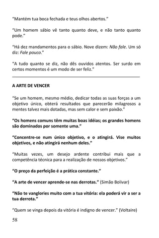 “Mantém tua boca fechada e teus olhos abertos.”

“Um homem sábio vê tanto quanto deve, e não tanto quanto
pode.”

“Há dez mandamentos para o sábio. Nove dizem: Não fale. Um só
diz: Fale pouco.”

“A tudo quanto se diz, não dês ouvidos atentos. Ser surdo em
certos momentos é um modo de ser feliz.”
______________________________________________________

A ARTE DE VENCER

“Se um homem, mesmo médio, dedicar todas as suas forças a um
objetivo único, obterá resultados que parecerão milagrosos a
mentes talvez mais dotadas, mas sem calor e sem paixão.”

“Os homens comuns têm muitas boas idéias; os grandes homens
são dominados por somente uma.”

“Concentre-se num único objetivo, e o atingirá. Vise muitos
objetivos, e não atingirá nenhum deles.”

“Muitas vezes, um desejo ardente contribui mais que a
competência técnica para a realização de nossos objetivos.”

“O preço da perfeição é a prática constante.”

“A arte de vencer aprende-se nas derrotas.” (Simão Bolivar)

“Não te vanglories muito com a tua vitória: ela poderá vir a ser a
tua derrota.”

“Quem se vinga depois da vitória é indigno de vencer.” (Voltaire)

58
 