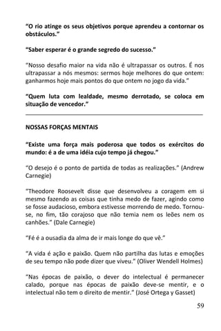 “O rio atinge os seus objetivos porque aprendeu a contornar os
obstáculos.”

“Saber esperar é o grande segredo do sucesso.”

“Nosso desafio maior na vida não é ultrapassar os outros. É nos
ultrapassar a nós mesmos: sermos hoje melhores do que ontem:
ganharmos hoje mais pontos do que ontem no jogo da vida.”

“Quem luta com lealdade, mesmo derrotado, se coloca em
situação de vencedor.”
______________________________________________________

NOSSAS FORÇAS MENTAIS

“Existe uma força mais poderosa que todos os exércitos do
mundo: é a de uma idéia cujo tempo já chegou.”

“O desejo é o ponto de partida de todas as realizações.” (Andrew
Carnegie)

“Theodore Roosevelt disse que desenvolveu a coragem em si
mesmo fazendo as coisas que tinha medo de fazer, agindo como
se fosse audacioso, embora estivesse morrendo de medo. Tornou-
se, no fim, tão corajoso que não temia nem os leões nem os
canhões.” (Dale Carnegie)

“Fé é a ousadia da alma de ir mais longe do que vê.”

“A vida é ação e paixão. Quem não partilha das lutas e emoções
de seu tempo não pode dizer que viveu.” (Oliver Wendell Holmes)

“Nas épocas de paixão, o dever do intelectual é permanecer
calado, porque nas épocas de paixão deve-se mentir, e o
intelectual não tem o direito de mentir.” (José Ortega y Gasset)

                                                             59
 