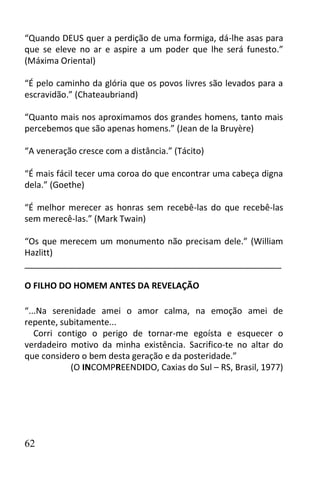 “Quando DEUS quer a perdição de uma formiga, dá-lhe asas para
que se eleve no ar e aspire a um poder que lhe será funesto.”
(Máxima Oriental)

“É pelo caminho da glória que os povos livres são levados para a
escravidão.” (Chateaubriand)

“Quanto mais nos aproximamos dos grandes homens, tanto mais
percebemos que são apenas homens.” (Jean de la Bruyère)

“A veneração cresce com a distância.” (Tácito)

“É mais fácil tecer uma coroa do que encontrar uma cabeça digna
dela.” (Goethe)

“É melhor merecer as honras sem recebê-las do que recebê-las
sem merecê-las.” (Mark Twain)

“Os que merecem um monumento não precisam dele.” (William
Hazlitt)
______________________________________________________

O FILHO DO HOMEM ANTES DA REVELAÇÃO

“...Na serenidade amei o amor calma, na emoção amei de
repente, subitamente...
   Corri contigo o perigo de tornar-me egoísta e esquecer o
verdadeiro motivo da minha existência. Sacrifico-te no altar do
que considero o bem desta geração e da posteridade.”
            (O INCOMPREENDIDO, Caxias do Sul – RS, Brasil, 1977)




62
 