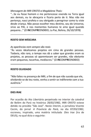 Mensagem de INRI CRISTO a Magdalena Thais:
“...Se eu fosse homem e me pertencesse vivendo na Terra igual
aos demais, eu te abraçaria e ficaria perto de ti. Mas não me
pertenço, nasci profeta e sou obrigado a peregrinar como tu viste
desde criança. Não posso escolher meu destino, sou do Universo,
sirvo ao PAI, e nos momentos humanos te amo igual quando
pequeno...” (O INCOMPREENDIDO, La Paz, Bolívia, 26/10/1978)
______________________________________________________

ROSTO SEM MÁSCARA

As aparências nem sempre são reais
“Às vezes idealizamos projetos em cima de grandes pessoas.
Todavia, não raro, o tempo nos dá a saber que grandes eram os
projetos, as pessoas só aparentavam ser grandes, não obstante
eram pequenas, tacanhas, medíocres.” (O INCOMPREENDIDO)
______________________________________________________

ROSTO OLVIDADO

“Não faltes na presença de INRI, a fim de que não suceda que ele,
olvidando-se do teu rosto, venha a sentir-se indiferente com a tua
ausência.”
______________________________________________________

DIES IRAE

Por ocasião do Ato Libertário perpetrado no interior da catedral
de Belém do Pará no histórico 28/02/1982, INRI CRISTO esteve
detido no presídio “São José”. Neste ínterim, o jornalista Vicente
Cecim, do jornal A Província do Pará, no dia 07/03/1982,
escreveu, inspirado, uma matéria intitulada Dies Irae (Ira de
DEUS), na qual dizia o seguinte:



                                                               63
 
