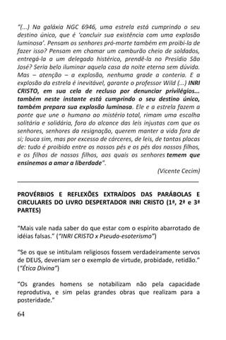 “(...) Na galáxia NGC 6946, uma estrela está cumprindo o seu
destino único, que é ‘concluir sua existência com uma explosão
luminosa’. Pensam os senhores pró-morte também em proibi-la de
fazer isso? Pensam em chamar um camburão cheio de soldados,
entregá-la a um delegado histérico, prendê-la no Presídio São
José? Seria belo iluminar aquela casa da noite eterna sem dúvida.
Mas – atenção – a explosão, nenhuma grade a conteria. E a
explosão da estrela é inevitável, garante o professor Wild (...) INRI
CRISTO, em sua cela de recluso por denunciar privilégios...
também neste instante está cumprindo o seu destino único,
também prepara sua explosão luminosa. Ele e a estrela fazem a
ponte que une o humano ao mistério total, rimam uma escolha
solitária e solidária, fora do alcance das leis injustas com que os
senhores, senhores da resignação, querem manter a vida fora de
si; louca sim, mas por excesso de cárceres, de leis, de tantas placas
de: tudo é proibido entre os nossos pés e os pés dos nossos filhos,
e os filhos de nossos filhos, aos quais os senhores temem que
ensinemos a amar a liberdade”.
                                                      (Vicente Cecim)
______________________________________________________

PROVÉRBIOS E REFLEXÕES EXTRAÍDOS DAS PARÁBOLAS E
CIRCULARES DO LIVRO DESPERTADOR INRI CRISTO (1ª, 2ª e 3ª
PARTES)

“Mais vale nada saber do que estar com o espírito abarrotado de
idéias falsas.” (“INRI CRISTO x Pseudo-esoterismo”)

“Se os que se intitulam religiosos fossem verdadeiramente servos
de DEUS, deveriam ser o exemplo de virtude, probidade, retidão.”
(“Ética Divina”)

“Os grandes homens se notabilizam não pela capacidade
reprodutiva, e sim pelas grandes obras que realizam para a
posteridade.”

64
 