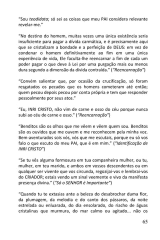 “Sou teodidata; só sei as coisas que meu PAI considera relevante
revelar-me.”

“No destino do homem, muitas vezes uma única existência seria
insuficiente para pagar a dívida carmática, e é precisamente aqui
que se cristalizam a bondade e a perfeição de DEUS: em vez de
condenar o homem definitivamente ao fim em uma única
experiência de vida, Ele faculta-lhe reencarnar a fim de cada um
poder pagar o que deve à Lei por uma purgação mais ou menos
dura segundo a dimensão da dívida contraída.” (“Reencarnação”)

“Convém salientar que, por ocasião da crucificação, só foram
resgatados os pecados que os homens cometeram até então;
quem pecou depois pecou por conta própria e tem que responder
pessoalmente por seus atos.”

“Eu, INRI CRISTO, não vim de carne e osso do céu porque nunca
subi ao céu de carne e osso.” (“Reencarnação”)

“Benditos são os olhos que me vêem e vêem quem sou. Benditos
são os ouvidos que me ouvem e me reconhecem pela minha voz.
Bem-aventurados sois vós, vós que me escutais, porque eu só vos
falo o que escuto do meu PAI, que é em mim.” (“Identificação de
INRI CRISTO”)

“Se tu vês alguma formosura em tua companheira mulher, ou tu,
mulher, em teu marido, e ambos em vossos descendentes ou em
qualquer ser vivente que vos circunda, regozijai-vos e lembrai-vos
do CRIADOR; estais vendo um sinal veemente e vivo da manifesta
presença divina.” (“Só o SENHOR é Importante”)

“Quando tu te extasias ante a beleza do desabrochar duma flor,
da plumagem, da melodia e do canto dos pássaros, da noite
estrelada ou enluarada, do dia ensolarado, do riacho de águas
cristalinas que murmura, do mar calmo ou agitado... não os

                                                               65
 