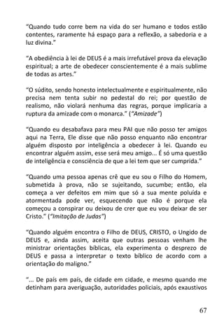 “Quando tudo corre bem na vida do ser humano e todos estão
contentes, raramente há espaço para a reflexão, a sabedoria e a
luz divina.”

“A obediência à lei de DEUS é a mais irrefutável prova da elevação
espiritual; a arte de obedecer conscientemente é a mais sublime
de todas as artes.”

“O súdito, sendo honesto intelectualmente e espiritualmente, não
precisa nem tenta subir no pedestal do rei; por questão de
realismo, não violará nenhuma das regras, porque implicaria a
ruptura da amizade com o monarca.” (“Amizade”)

“Quando eu desabafava para meu PAI que não posso ter amigos
aqui na Terra, Ele disse que não posso enquanto não encontrar
alguém disposto por inteligência a obedecer à lei. Quando eu
encontrar alguém assim, esse será meu amigo... É só uma questão
de inteligência e consciência de que a lei tem que ser cumprida.”

“Quando uma pessoa apenas crê que eu sou o Filho do Homem,
submetida à prova, não se sujeitando, sucumbe; então, ela
começa a ver defeitos em mim que só a sua mente poluída e
atormentada pode ver, esquecendo que não é porque ela
começou a conspirar ou deixou de crer que eu vou deixar de ser
Cristo.” (“Imitação de Judas”)

“Quando alguém encontra o Filho de DEUS, CRISTO, o Ungido de
DEUS e, ainda assim, aceita que outras pessoas venham lhe
ministrar orientações bíblicas, ela experimenta o desprezo de
DEUS e passa a interpretar o texto bíblico de acordo com a
orientação do maligno.”

“... De país em país, de cidade em cidade, e mesmo quando me
detinham para averiguação, autoridades policiais, após exaustivos


                                                               67
 