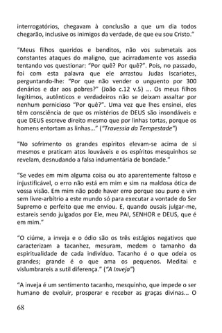 interrogatórios, chegavam à conclusão a que um dia todos
chegarão, inclusive os inimigos da verdade, de que eu sou Cristo.”

“Meus filhos queridos e benditos, não vos submetais aos
constantes ataques do maligno, que acirradamente vos assedia
tentando vos questionar: “Por quê? Por quê?”. Pois, no passado,
foi com esta palavra que ele arrastou Judas Iscariotes,
perguntando-lhe: “Por que não vender o unguento por 300
denários e dar aos pobres?” (João c.12 v.5) ... Os meus filhos
legítimos, autênticos e verdadeiros não se deixam assaltar por
nenhum pernicioso “Por quê?”. Uma vez que lhes ensinei, eles
têm consciência de que os mistérios de DEUS são insondáveis e
que DEUS escreve direito mesmo que por linhas tortas, porque os
homens entortam as linhas...” (“Travessia da Tempestade”)

“No sofrimento os grandes espíritos elevam-se acima de si
mesmos e praticam atos louváveis e os espíritos mesquinhos se
revelam, desnudando a falsa indumentária de bondade.”

“Se vedes em mim alguma coisa ou ato aparentemente faltoso e
injustificável, o erro não está em mim e sim na maldosa ótica de
vossa visão. Em mim não pode haver erro porque sou puro e vim
sem livre-arbítrio a este mundo só para executar a vontade do Ser
Supremo e perfeito que me enviou. E, quando ousais julgar-me,
estareis sendo julgados por Ele, meu PAI, SENHOR e DEUS, que é
em mim.”

“O ciúme, a inveja e o ódio são os três estágios negativos que
caracterizam a tacanhez, mesuram, medem o tamanho da
espiritualidade de cada indivíduo. Tacanho é o que odeia os
grandes; grande é o que ama os pequenos. Meditai e
vislumbrareis a sutil diferença.” (“A Inveja”)

“A inveja é um sentimento tacanho, mesquinho, que impede o ser
humano de evoluir, prosperar e receber as graças divinas... O

68
 