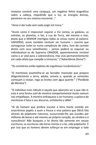 invejoso constrói uma carapuça, um negativo feltro magnético
sobre a cabeça, impedindo que a luz, as energias divinas,
penetrem no seu sistema neuronial...”

“Amar é dar tudo sem nada exigir em troca.”

“Assim como é impossível separar a Via Láctea, as galáxias, as
estrelas, os planetas, o Sol, a Lua da Terra, até mesmo o mar,
posto que o SENHOR interligou todas as coisas numa só palavra:
UNIVERSO, assim também nenhum ser humano – mesmo que
conseguisse isolar-se numa campânula de vidro, livre do contato
direto com seus semelhantes – jamais poderá se esquivar ou
individualizar-se do Supremo CRIADOR, aparentemente invisível
como o ar vital para a sobrevivência, mas vivo permanentemente
em cada célula que compõe o Universo.” (“Advertência Divina”)

“Os cemitérios estão repletos de orgulhosos insubstituíveis.”

“O mentiroso assemelha-se ao lavrador insensato que prepara
diligentemente a terra, aduba, semeia e, quando as sementes
começam a vicejar, rega os brotos com água quente.” (“Parábola
da Mentira”)

“O indivíduo mais ridículo é aquele que aparenta ser o que não é;
esta é uma forma sutil de mentira comportamental muito comum
nos empafiosos. A mentira enfraquece o ser humano; a palavra do
mentiroso é falsa e seu discurso, enfadonho e débil.”

“Ai do homem que prefere escutar a letra morta contida em
anacrônicos papéis a ouvir a fresca e viva palavra que DEUS fala
através da palpitante natureza, sussurrando-lhe aos ouvidos por
milhares de bocas e até mesmo ao próprio coração, ao cérebro e à
consciência! Não busqueis a lei divina tão somente em vossas
escrituras; as escrituras são letras mortas e a lei, vida palpitante. É
por isso que os homens devem esforçar-se em empregar o lado

                                                                    69
 