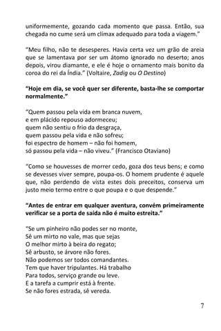 uniformemente, gozando cada momento que passa. Então, sua
chegada no cume será um clímax adequado para toda a viagem.”

“Meu filho, não te desesperes. Havia certa vez um grão de areia
que se lamentava por ser um átomo ignorado no deserto; anos
depois, virou diamante, e ele é hoje o ornamento mais bonito da
coroa do rei da Índia.” (Voltaire, Zadig ou O Destino)

“Hoje em dia, se você quer ser diferente, basta-lhe se comportar
normalmente.”

“Quem passou pela vida em branca nuvem,
e em plácido repouso adormeceu;
quem não sentiu o frio da desgraça,
quem passou pela vida e não sofreu;
foi espectro de homem – não foi homem,
só passou pela vida – não viveu.” (Francisco Otaviano)

“Como se houvesses de morrer cedo, goza dos teus bens; e como
se devesses viver sempre, poupa-os. O homem prudente é aquele
que, não perdendo de vista estes dois preceitos, conserva um
justo meio termo entre o que poupa e o que despende.”

“Antes de entrar em qualquer aventura, convém primeiramente
verificar se a porta de saída não é muito estreita.”

“Se um pinheiro não podes ser no monte,
Sê um mirto no vale, mas que sejas
O melhor mirto à beira do regato;
Sê arbusto, se árvore não fores.
Não podemos ser todos comandantes.
Tem que haver tripulantes. Há trabalho
Para todos, serviço grande ou leve.
E a tarefa a cumprir está à frente.
Se não fores estrada, sê vereda.

                                                              7
 