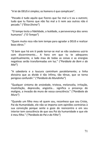 “A lei de DEUS é simples; os homens é que complicam”.

“Pecado é tudo aquilo que fizeres que faz mal a ti ou a outrem;
tudo que tu fizeres que não faz mal a ti nem aos outros não é
pecado.” (“Ética Divina”)

“O tempo testa a fidelidade, a lealdade, a perseverança dos seres
humanos”. (“O Tempo”)

“Quem muito reza não tem tempo para agradar a DEUS e realizar
boas obras.”

“O bem que há em ti pode tornar-se mal se não souberes usá-lo
com discernimento... A hora em que tu te adequares
espiritualmente, o lado mau de todas as coisas e as energias
negativas serão transformadas em luz.” (“Parábola do Bem e do
Mal”)

“A sabedoria e a loucura caminham paralelamente; a linha
divisória que as divide é tão ínfima, tão tênue, que se torna
perigoso confundir.” (“Parábola do Mundinho”)

“Qualquer sintoma de ansiedade, tristeza, melancolia, irritação,
insatisfação, depressão, angústia... significa a presença do
maligno, a invasão do muro de vossa consciência.” (“Parábola do
Muro”)

“Quando um filho meu vê quem sou, reconhece que sou Cristo,
Pai da Humanidade, ele não se importa com opiniões contrárias à
sua convicção porque sente o gozo do reencontro e em seu
interior tem consciência de que sou Pai da humanidade e que ele
é meu filho.” (“Parábola do Pai e do Filho”)




                                                              71
 