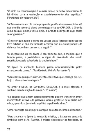 “O ciclo da reencarnação é o mais belo e perfeito mecanismo da
lei divina para a evolução e aperfeiçoamento dos espíritos.”
(“Parábola do Veículo Cela”)

“A Terra é uma escola onde preparais, purificais vosso espírito até
que um dia torne-se digno de reintegrar-se ao CRIADOR, a Grande
Alma da qual emana vossa alma, o Grande Espírito do qual todos
se originaram.”

“É mister que guieis o rumo de vossas vidas fazendo bom uso do
livre-arbítrio e não meramente aceiteis que as circunstâncias da
vida vos imponham um curso a seguir.”

“O mecanismo da lei divina é tão perfeito que, à medida que o
tempo passa, a jovialidade, o vigor da juventude vão sendo
substituídos pela sabedoria da ancianidade.”

“O ápice da evolução humana passa necessariamente pelos
estertores da carne.” (“Parábola do Veículo Particular”)

“Sou contra qualquer instrumento coercitivo que carrega em seu
bojo o elemento chantagem.”

“O amor a DEUS, ao SUPREMO CRIADOR, é a mais elevada e
sublime manifestação do amor.” (“O Amor”)

“Só aqueles que amam apaixonadamente podem transmitir amor,
manifestado através de palavras, obras, gestos e pelo brilho nos
olhos, que são a janela do espírito, espelho da alma.“

“Amar consiste em atingir o coração do outro mesmo a distância.”

“Para alcançar o ápice da elevação mística, o êxtase na senda da
simbiose com o ALTÍSSIMO, é mister sobrepujar as fantasias, as


72
 