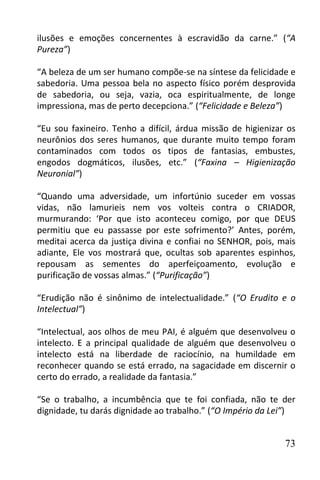 ilusões e emoções concernentes à escravidão da carne.” (“A
Pureza”)

“A beleza de um ser humano compõe-se na síntese da felicidade e
sabedoria. Uma pessoa bela no aspecto físico porém desprovida
de sabedoria, ou seja, vazia, oca espiritualmente, de longe
impressiona, mas de perto decepciona.” (“Felicidade e Beleza”)

“Eu sou faxineiro. Tenho a difícil, árdua missão de higienizar os
neurônios dos seres humanos, que durante muito tempo foram
contaminados com todos os tipos de fantasias, embustes,
engodos dogmáticos, ilusões, etc.” (“Faxina – Higienização
Neuronial”)

“Quando uma adversidade, um infortúnio suceder em vossas
vidas, não lamurieis nem vos volteis contra o CRIADOR,
murmurando: ‘Por que isto aconteceu comigo, por que DEUS
permitiu que eu passasse por este sofrimento?’ Antes, porém,
meditai acerca da justiça divina e confiai no SENHOR, pois, mais
adiante, Ele vos mostrará que, ocultas sob aparentes espinhos,
repousam as sementes do aperfeiçoamento, evolução e
purificação de vossas almas.” (“Purificação”)

“Erudição não é sinônimo de intelectualidade.” (“O Erudito e o
Intelectual”)

“Intelectual, aos olhos de meu PAI, é alguém que desenvolveu o
intelecto. E a principal qualidade de alguém que desenvolveu o
intelecto está na liberdade de raciocínio, na humildade em
reconhecer quando se está errado, na sagacidade em discernir o
certo do errado, a realidade da fantasia.”

“Se o trabalho, a incumbência que te foi confiada, não te der
dignidade, tu darás dignidade ao trabalho.” (“O Império da Lei”)


                                                              73
 