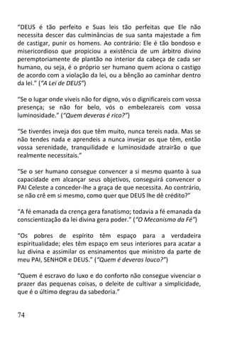 “DEUS é tão perfeito e Suas leis tão perfeitas que Ele não
necessita descer das culminâncias de sua santa majestade a fim
de castigar, punir os homens. Ao contrário: Ele é tão bondoso e
misericordioso que propiciou a existência de um árbitro divino
peremptoriamente de plantão no interior da cabeça de cada ser
humano, ou seja, é o próprio ser humano quem aciona o castigo
de acordo com a violação da lei, ou a bênção ao caminhar dentro
da lei.” (“A Lei de DEUS”)

“Se o lugar onde viveis não for digno, vós o dignificareis com vossa
presença; se não for belo, vós o embelezareis com vossa
luminosidade.” (“Quem deveras é rico?”)

“Se tiverdes inveja dos que têm muito, nunca tereis nada. Mas se
não tendes nada e aprendeis a nunca invejar os que têm, então
vossa serenidade, tranquilidade e luminosidade atrairão o que
realmente necessitais.”

“Se o ser humano consegue convencer a si mesmo quanto à sua
capacidade em alcançar seus objetivos, conseguirá convencer o
PAI Celeste a conceder-lhe a graça de que necessita. Ao contrário,
se não crê em si mesmo, como quer que DEUS lhe dê crédito?”

“A fé emanada da crença gera fanatismo; todavia a fé emanada da
conscientização da lei divina gera poder.” (“O Mecanismo da Fé”)

“Os pobres de espírito têm espaço para a verdadeira
espiritualidade; eles têm espaço em seus interiores para acatar a
luz divina e assimilar os ensinamentos que ministro da parte de
meu PAI, SENHOR e DEUS.” (“Quem é deveras louco?”)

“Quem é escravo do luxo e do conforto não consegue vivenciar o
prazer das pequenas coisas, o deleite de cultivar a simplicidade,
que é o último degrau da sabedoria.”


74
 