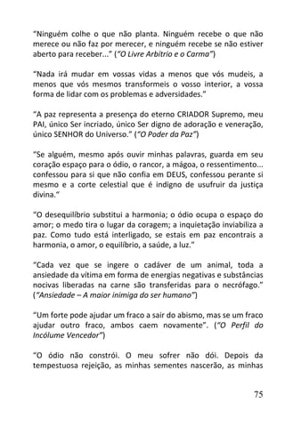 “Ninguém colhe o que não planta. Ninguém recebe o que não
merece ou não faz por merecer, e ninguém recebe se não estiver
aberto para receber...” (“O Livre Arbítrio e o Carma”)

“Nada irá mudar em vossas vidas a menos que vós mudeis, a
menos que vós mesmos transformeis o vosso interior, a vossa
forma de lidar com os problemas e adversidades.”

“A paz representa a presença do eterno CRIADOR Supremo, meu
PAI, único Ser incriado, único Ser digno de adoração e veneração,
único SENHOR do Universo.” (“O Poder da Paz”)

“Se alguém, mesmo após ouvir minhas palavras, guarda em seu
coração espaço para o ódio, o rancor, a mágoa, o ressentimento...
confessou para si que não confia em DEUS, confessou perante si
mesmo e a corte celestial que é indigno de usufruir da justiça
divina.“

“O desequilíbrio substitui a harmonia; o ódio ocupa o espaço do
amor; o medo tira o lugar da coragem; a inquietação inviabiliza a
paz. Como tudo está interligado, se estais em paz encontrais a
harmonia, o amor, o equilíbrio, a saúde, a luz.”

“Cada vez que se ingere o cadáver de um animal, toda a
ansiedade da vítima em forma de energias negativas e substâncias
nocivas liberadas na carne são transferidas para o necrófago.”
(“Ansiedade – A maior inimiga do ser humano”)

“Um forte pode ajudar um fraco a sair do abismo, mas se um fraco
ajudar outro fraco, ambos caem novamente”. (“O Perfil do
Incólume Vencedor”)

“O ódio não constrói. O meu sofrer não dói. Depois da
tempestuosa rejeição, as minhas sementes nascerão, as minhas


                                                              75
 