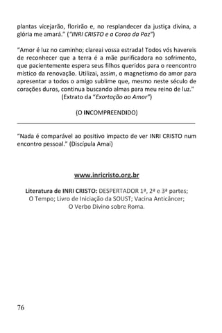 plantas vicejarão, florirão e, no resplandecer da justiça divina, a
glória me amará.” (“INRI CRISTO e a Coroa da Paz”)

“Amor é luz no caminho; clareai vossa estrada! Todos vós havereis
de reconhecer que a terra é a mãe purificadora no sofrimento,
que pacientemente espera seus filhos queridos para o reencontro
místico da renovação. Utilizai, assim, o magnetismo do amor para
apresentar a todos o amigo sublime que, mesmo neste século de
corações duros, continua buscando almas para meu reino de luz."
                (Extrato da “Exortação ao Amor”)

                  (O INCOMPREENDIDO)
______________________________________________________

“Nada é comparável ao positivo impacto de ver INRI CRISTO num
encontro pessoal.” (Discípula Amaí)



                      www.inricristo.org.br

     Literatura de INRI CRISTO: DESPERTADOR 1ª, 2ª e 3ª partes;
      O Tempo; Livro de Iniciação da SOUST; Vacina Anticâncer;
                     O Verbo Divino sobre Roma.




76
 
