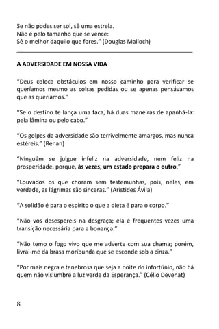 Se não podes ser sol, sê uma estrela.
Não é pelo tamanho que se vence:
Sê o melhor daquilo que fores.” (Douglas Malloch)
______________________________________________________

A ADVERSIDADE EM NOSSA VIDA

“Deus coloca obstáculos em nosso caminho para verificar se
queríamos mesmo as coisas pedidas ou se apenas pensávamos
que as queríamos.”

“Se o destino te lança uma faca, há duas maneiras de apanhá-la:
pela lâmina ou pelo cabo.”

“Os golpes da adversidade são terrivelmente amargos, mas nunca
estéreis.” (Renan)

“Ninguém se julgue infeliz na adversidade, nem feliz na
prosperidade, porque, às vezes, um estado prepara o outro.”

“Louvados os que choram sem testemunhas, pois, neles, em
verdade, as lágrimas são sinceras.” (Aristides Ávila)

“A solidão é para o espírito o que a dieta é para o corpo.”

“Não vos desespereis na desgraça; ela é frequentes vezes uma
transição necessária para a bonança.”

“Não temo o fogo vivo que me adverte com sua chama; porém,
livrai-me da brasa moribunda que se esconde sob a cinza.”

“Por mais negra e tenebrosa que seja a noite do infortúnio, não há
quem não vislumbre a luz verde da Esperança.” (Célio Devenat)



8
 