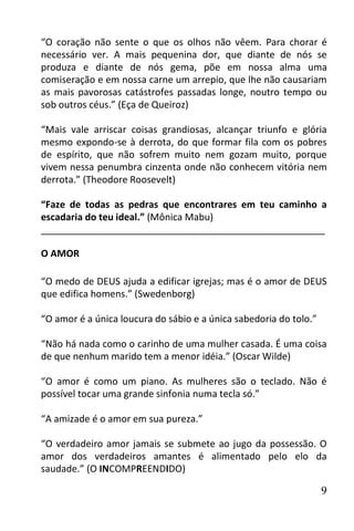 “O coração não sente o que os olhos não vêem. Para chorar é
necessário ver. A mais pequenina dor, que diante de nós se
produza e diante de nós gema, põe em nossa alma uma
comiseração e em nossa carne um arrepio, que lhe não causariam
as mais pavorosas catástrofes passadas longe, noutro tempo ou
sob outros céus.” (Eça de Queiroz)

“Mais vale arriscar coisas grandiosas, alcançar triunfo e glória
mesmo expondo-se à derrota, do que formar fila com os pobres
de espírito, que não sofrem muito nem gozam muito, porque
vivem nessa penumbra cinzenta onde não conhecem vitória nem
derrota.” (Theodore Roosevelt)

“Faze de todas as pedras que encontrares em teu caminho a
escadaria do teu ideal.” (Mônica Mabu)
______________________________________________________

O AMOR

“O medo de DEUS ajuda a edificar igrejas; mas é o amor de DEUS
que edifica homens.” (Swedenborg)

“O amor é a única loucura do sábio e a única sabedoria do tolo.”

“Não há nada como o carinho de uma mulher casada. É uma coisa
de que nenhum marido tem a menor idéia.” (Oscar Wilde)

“O amor é como um piano. As mulheres são o teclado. Não é
possível tocar uma grande sinfonia numa tecla só.”

“A amizade é o amor em sua pureza.”

“O verdadeiro amor jamais se submete ao jugo da possessão. O
amor dos verdadeiros amantes é alimentado pelo elo da
saudade.” (O INCOMPREENDIDO)

                                                                   9
 
