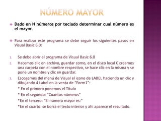  Dado en N números por teclado determinar cual número es
el mayor.
 Para realizar este programa se debe seguir los siguientes pasos en
Visual Basic 6.0:
1. Se debe abrir el programa de Visual Basic 6.0
2. Hacemos clic en archivo, guardar como, en el disco local C creamos
una carpeta con el nombre respectivo, se hace clic en la misma y se
pone un nombre y clic en guardar.
3. Escogemos del menú de Visual el icono de LABEL haciendo un clic y
dibujando 4 Label en la venta de “Form1”:
* En el primero ponemos el Titulo
* En el segundo: “Cuantos números”
*En el tercero: “El número mayor es:”
*En el cuarto: se borra el texto interior y ahí aparece el resultado.
 