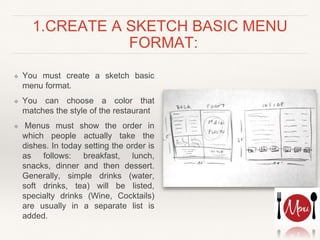 1.CREATE A SKETCH BASIC MENU
FORMAT:
❖ You must create a sketch basic
menu format.
❖ You can choose a color that
matches the style of the restaurant
❖ Menus must show the order in
which people actually take the
dishes. In today setting the order is
as follows: breakfast, lunch,
snacks, dinner and then dessert.
Generally, simple drinks (water,
soft drinks, tea) will be listed,
specialty drinks (Wine, Cocktails)
are usually in a separate list is
added.
 