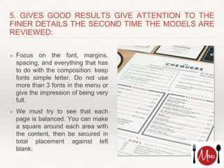 5. GIVES GOOD RESULTS GIVE ATTENTION TO THE
FINER DETAILS THE SECOND TIME THE MODELS ARE
REVIEWED:
❖ Focus on the font, margins,
spacing, and everything that has
to do with the composition: keep
fonts simple letter. Do not use
more than 3 fonts in the menu or
give the impression of being very
full.
❖ We must try to see that each
page is balanced. You can make
a square around each area with
the content, then be secured in
total placement against left
blank.
 