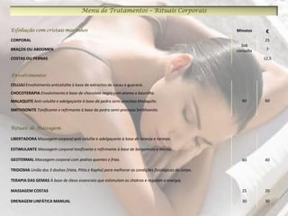 Menu de Tratamentos – Rituais Corporais


Esfoliação com cristais marinhos                                                                      Minutos     €
CORPORAL                                                                                                         25
                                                                                                        Sob
BRAÇOS OU ABDOMEN                                                                                     consulta    7

COSTAS OU PERNAS                                                                                                 12,5


Envolvimentos

CELLULI Envolvimento anticelulite à base de extractos de cacau e guaraná.
CHOCOTERAPIA Envolvimento à base de chocolate negro com aroma a baunilha.
MALAQUITE Anti-celulite e adelgaçante à base da pedra semi-preciosa Malaquite.                          60       60

SMITHSONITE Tonificante e refirmante à base da pedra semi-preciosa Smithsonite.



Rituais de Massagem

LIBERTADORA Massagem corporal anti-celulite e adelgaçante à base de laranja e toranja.

ESTIMULANTE Massagem corporal tonificante e refirmante à base de bergamota e menta.

GEOTERMAL Massagem corporal com pedras quentes e frias.                                                 60       40

TRIDOSHA União dos 3 doshas (Vata, Pitta e Kapha) para melhorar as condições fisiológicas do corpo.

TERAPIA DAS GEMAS À base de óleos essenciais que estimulam os chakras e regulam a energia.

MASSAGEM COSTAS                                                                                         25       20

DRENAGEM LINFÁTICA MANUAL                                                                               30       30
 