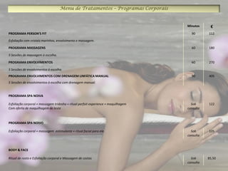 Menu de Tratamentos – Programas Corporais


                                                                                    Minutos     €
PROGRAMA PERSON’S FIT                                                                 90       112

Esfoliação com cristais marinhos, envolvimento e massagem.

PROGRAMA MASSAGENS                                                                    60       180

5 Sessões de massagem à escolha.

PROGRAMA ENVOLVIMENTOS                                                                60       270

5 Sessões de envolvimentos à escolha.
PROGRAMA ENVOLVIMENTOS COM DRENAGEM LINFÁTICA MANUAL                                  90       405
5 Sessões de envolvimentos à escolha com drenagem manual.


PROGRAMA SPA NOIVA

Esfoliação corporal + massagem tridosha + ritual parfait experience + maquilhagem     Sob      122
Com oferta de maquilhagem de teste                                                  consulta



PROGRAMA SPA NOIVO

Esfoliação corporal + massagem estimulante + ritual facial para ele.                  Sob      105
                                                                                    consulta



BODY & FACE

Ritual de rosto e Esfoliação corporal e Massagem de costas                            Sob      85,50
                                                                                    consulta
 