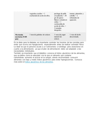 vegetales cocidos + 1
cucharada de aceite de oliva.
pechuga de pollo
a la plancha + 30
grs de queso
blanco cortado en
cubos + 1
cucharadita de
aceite de oliva +
2 tostadas
integrales.
tomate, pimentón y
cebolla + 2
rebanadas de
aguacate.
Merienda
nocturna (9:00
pm)
1 taza de gelatina sin azúcar. 1 vaso de yogur
natural sin
azúcar.
1 vaso de leche
descremada.
En la dieta para la diabetes es importante controlar los horarios de las comidas para
evitar que ocurra una hipoglucemia, especialmente antes de realizar actividad física.
Lo ideal es que la persona acuda a un nutricionista o nutriólogo para asesorarse en
cuanto a la alimentación, ya que el plan de alimentación debe ser adaptado a las
necesidades individuales.
También es importante que el diabético conozca el índice glucémico de los alimentos,
que se define como la velocidad con la que un alimento que contiene
carbohidrato aumenta el azúcar en la sangre, siendo recomendado consumir
alimentos con bajo y medio índice glucémico para evitar hiperglucemias. Conozca
más sobre el índice glucémico de los alimentos.
 