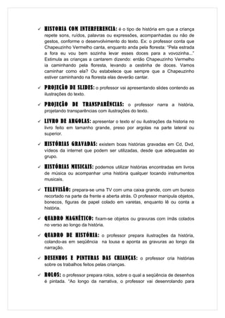   HISTORIA COM INTERFERENCIA: é o tipo de história em que a criança
    repete sons, ruídos, palavras ou expressões, acompanhadas ou não de
    gestos, conforme o desenvolvimento do texto. Ex: o professor conta que
    Chapeuzinho Vermelho canta, enquanto anda pela floresta: “Pela estrada
    a fora eu vou bem sozinha levar esses doces para a vovozinha...”
    Estimula as crianças a cantarem dizendo: então Chapeuzinho Vermelho
    ia caminhando pela floresta, levando a cestinha de doces. Vamos
    caminhar como ela? Ou estabelece que sempre que a Chapeuzinho
    estiver caminhando na floresta elas deverão cantar.

   PROJEÇÃO DE SLIDES: o professor vai apresentando slides contendo as
    ilustrações do texto.

   PROJEÇÃO DE TRANSPARÊNCIAS: o professor narra a história,
    projetando transparências com ilustrações do texto.

   LIVRO DE ARGOLAS: apresentar o texto e/ ou ilustrações da historia no
    livro feito em tamanho grande, preso por argolas na parte lateral ou
    superior.

   HISTÓRIAS GRAVADAS: existem boas histórias gravadas em Cd, Dvd,
    vídeos da internet que podem ser utilizadas, desde que adequadas ao
    grupo.

   HISTÓRIAS MUSICAIS: podemos utilizar histórias encontradas em livros
    de música ou acompanhar uma história qualquer tocando instrumentos
    musicais.

   TELEVISÃO: prepara-se uma TV com uma caixa grande, com um buraco
    recortado na parte da frente e aberta atrás. O professor manipula objetos,
    bonecos, figuras de papel colado em varetas, enquanto lê ou conta a
    história.

   QUADRO MAGNÉTICO: fixam-se objetos ou gravuras com ímãs colados
    no verso ao longo da história.

   QUADRO DE HISTÓRIA: o professor prepara ilustrações da história,
    colando-as em seqüência na lousa e aponta as gravuras ao longo da
    narração.

   DESENHOS E PINTURAS DAS CRIANÇAS: o professor cria histórias
    sobre os trabalhos feitos pelas crianças.

   ROLOS: o professor prepara rolos, sobre o qual a seqüência de desenhos
    é pintada. “Ao longo da narrativa, o professor vai desenrolando para
 