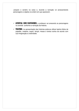 -prepare o cenário na caixa e, durante a narração vá acrescentando
personagens e objetos na ordem em que aparecem.




   AVENTAL COM FANTOCHES: o professor vai anexando os personagens
    no avental conforme a narração da historia.

   TEATRO: na apresentação das historias pode-se utilizar teatros feitos de
    papelão, madeira, isopor, lençol, mesas e tantos outros de acordo com
    sua imaginação e criatividade.
 