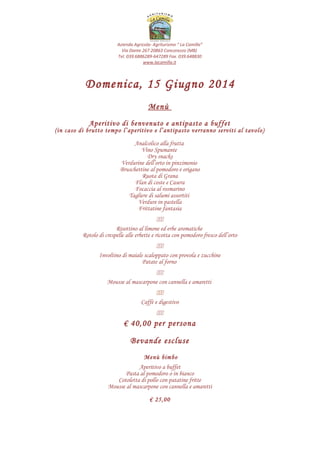 Azienda Agricola- Agriturismo “ La Camilla”
Via Dante 267 20863 Concorezzo (MB)
Tel. 039.6886289-647289 Fax. 039.648830
www.lacamilla.it
Domenica, 16 Novembre 2014
Menù
Tagliere di salumi “La Camilla”
Flan di carote e mandorle su crema di Padano
Risottino ai mirtilli con funghi sottobosco
Lasagne con carciofi e provola
Bocconcini di manzetta in umido
Polentina morbida
Torta soffice al cioccolato con salsa ai lamponi
(E’ possibile sostituire il dessert con una torta da cerimonia con un supplemento di €. 3,00 p.p.)
Caffè e digestivo
Acqua naturale e gassata a volontà
Vino bianco e rosso della casa a volontà
€ 40,00 per persona
Menù bimbo
Prosciutto cotto
Pasta al pomodoro o in bianco
Cotoletta di pollo con patatine fritte
Torta soffice al cioccolato con salsa ai lamponi
Acqua o bibita
€ 25,00
Si informano i gentili ospiti che il rilascio della sala è previsto per le ore 16:30
