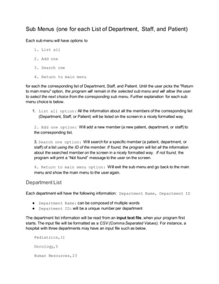 Sub Menus (one for each List of Department, Staff, and Patient)
Each sub menu will have options to
1. List all
2. Add one
3. Search one
4. Return to main menu
for each the corresponding list of Department, Staff, and Patient. Until the user picks the "Return
to main menu" option, the program will remain in the selected sub menu and will allow the user
to select the next choice from the corresponding sub menu. Further explanation for each sub
menu choice is below.
1. List all option: All the information about all the members of the corresponding list
(Department, Staff, or Patient) will be listed on the screen in a nicely formatted way.
2. Add one option: Will add a new member (a new patient, department, or staff) to
the corresponding list.
3. Search one option: Will search for a specific member (a patient, department, or
staff) of a list using the ID of the member. If found, the program will list all the information
about the searched member on the screen in a nicely formatted way. If not found, the
program will print a “Not found” message to the user on the screen.
4. Return to main menu option: Will exit the sub menu and go back to the main
menu and show the main menu to the user again.
Department List
Each department will have the following information: Department Name, Department ID
● Department Name: can be composed of multiple words
● Department ID: will be a unique number per department
The department list information will be read from an input text file, when your program first
starts. The input file will be formatted as a CSV (Comma Separated Values). For instance, a
hospital with three departments may have an input file such as below.
Pediatrics,11
Oncology,5
Human Resources,23
 