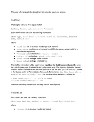 The code will manipulate the department list using the sub menu options.
Staff List
The hospital will have three types of staff:
Doctors, Nurses, Administrative Personnel
Each staff member will have the following information:
Staff Type, First Name, Last Name, Staff ID, Department, Personal
info, Contact info
where
● Staff ID: will be a unique number per staff member
● Department: must be one of the department ID in the system as each staff is a
member of a department.
● Personal info will include: birth date, gender
● Contact info will include: phone info, email info
● Phone info: is a single phone number
● Email info: is a single email address
The staff list information will be read from an input text file that the user will provide, when
the code first executes. The input file will be formatted as a CSV (Comma Separated Values).
The first field in the input file will tell what type of staff the line is for (you can use D for Doctors,
N for Nurses, and A for Administrative Personnel). For instance, Dr. Alex Green who is
working at Oncology department can be recorded as below into the input file.
D,Alex,Green,9000,5,1/10/1970,M,631-999-
777,alex.green@somehospital.com
The code will manipulate the staff list using the sub menu options.
Patient List
Each patient will have the following information:
First Name, Last Name, Patient ID, Doctor, Personal info,Contact info
where
● Patient ID: is a unique number per patient
 