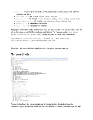 ● Doctor: must be ID of one of the of the doctors in the system, since each patient is
assigned one doctor
● Personal info will include: birth date, gender
● Contact info will include: home address info, phone info, email info
● home address info will include: no, street, city, state, zip
● phone info: is a single phone number
● email info: is a single email address
The patient information will be read from an input text file when the code first executes. Input file
will be formatted as a CSV (Comma Separated Values). For instance, patient Tom Smith
whose doctor is Dr. Alex Green can be recorded as below from the input file.
Tom,Smith,333,9000,2/2/1990,M,33,Market St., New York City,
NY,17345,631-999-777,tom.smith@someplace.com
The project will manipulate the patient list using the patient sub menu options.
Screen Shots
As seen in this figure the menu is displayed at the start and we decide to choose the
department menu. We test the list all command by displaying the data before we used the add
 